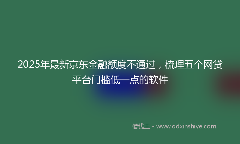 2025年最新京东金融额度不通过，梳理五个网贷平台门槛低一点的软件