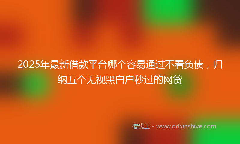 2025年最新借款平台哪个容易通过不看负债，归纳五个无视黑白户秒过的网贷