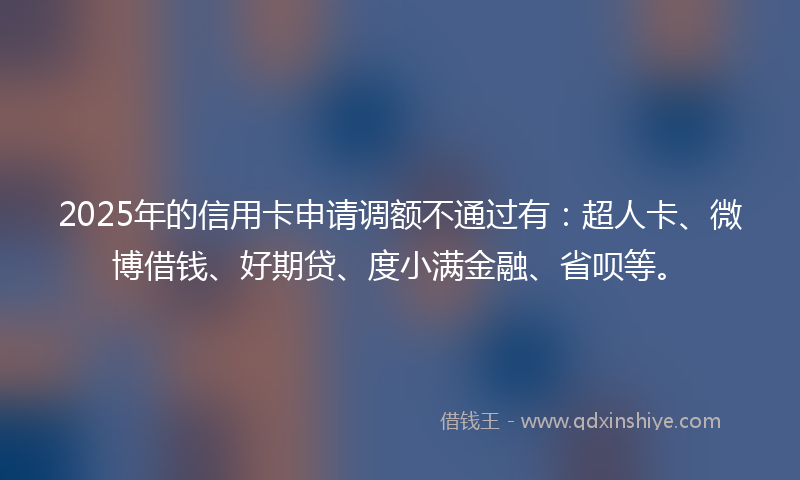 2025年的信用卡申请调额不通过有：超人卡、微博借钱、好期贷、度小满金融、省呗等。