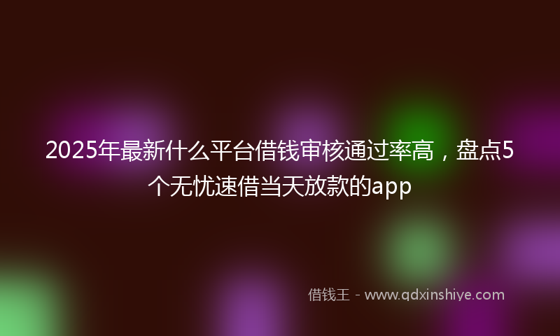 2025年最新什么平台借钱审核通过率高，盘点5个无忧速借当天放款的app