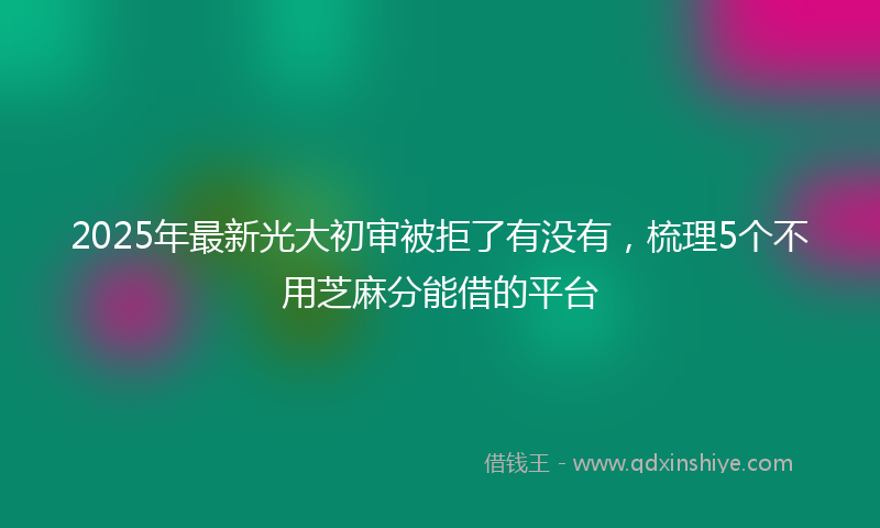 2025年最新光大初审被拒了有没有，梳理5个不用芝麻分能借的平台
