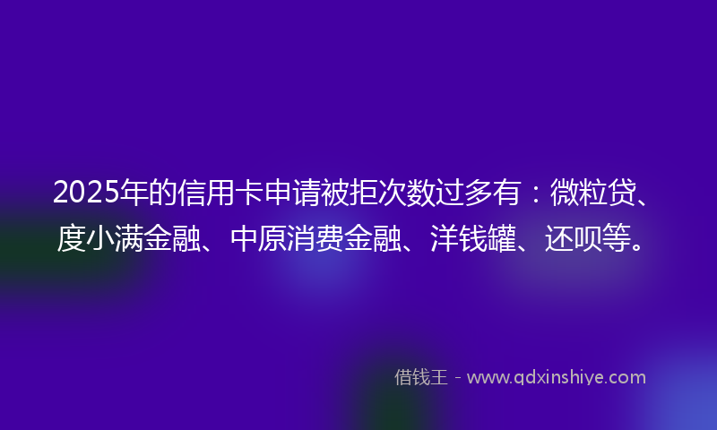 2025年的信用卡申请被拒次数过多有：微粒贷、度小满金融、中原消费金融、洋钱罐、还呗等。