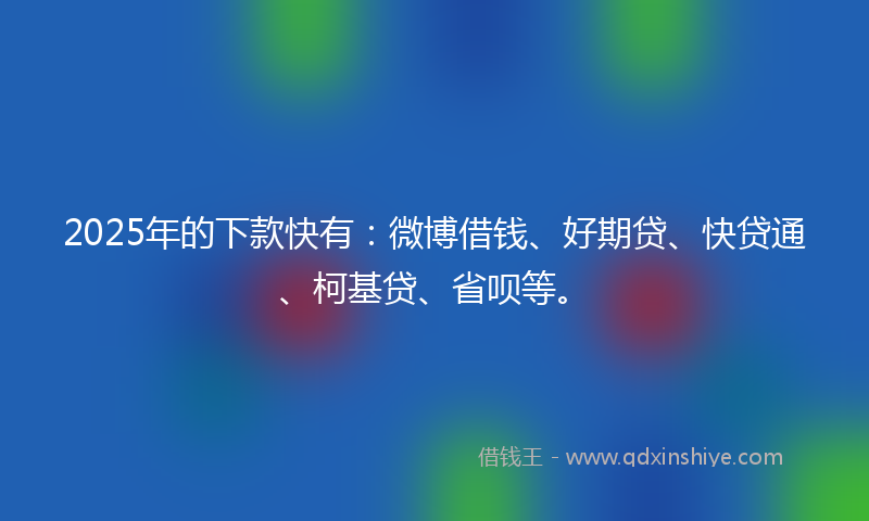 2025年的下款快有：微博借钱、好期贷、快贷通、柯基贷、省呗等。