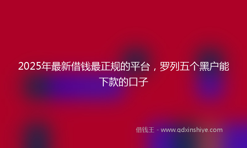 2025年最新借钱最正规的平台，罗列五个黑户能下款的口子