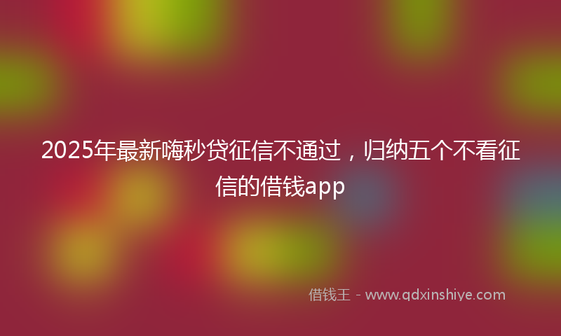2025年最新嗨秒贷征信不通过，归纳五个不看征信的借钱app