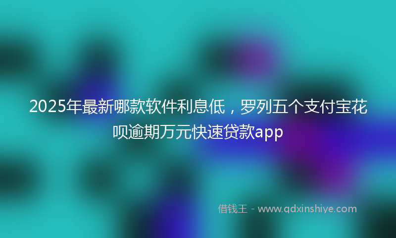 2025年最新哪款软件利息低，罗列五个支付宝花呗逾期万元快速贷款app
