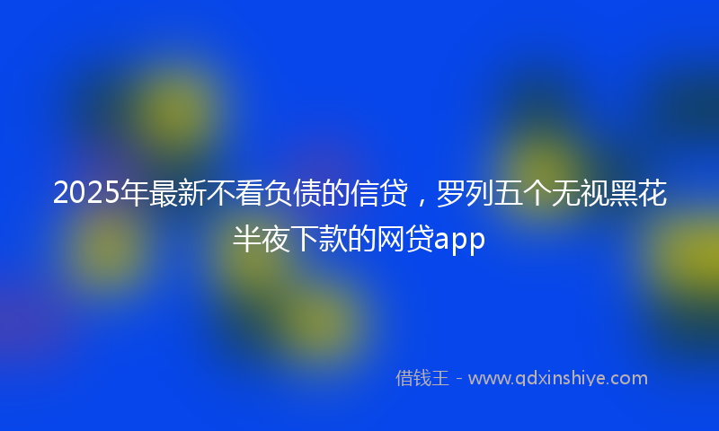 2025年最新不看负债的信贷，罗列五个无视黑花半夜下款的网贷app