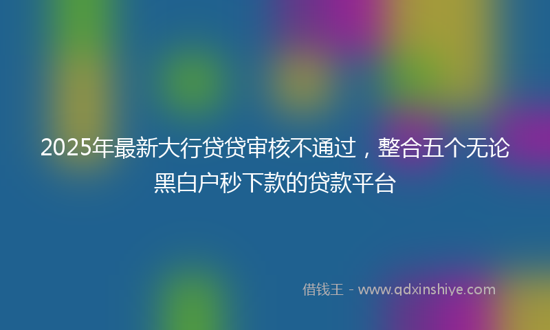 2025年最新大行贷贷审核不通过，整合五个无论黑白户秒下款的贷款平台