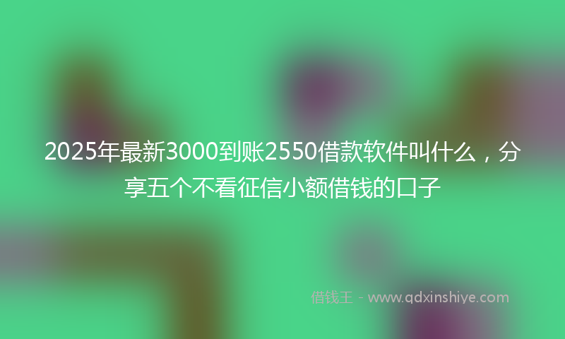 2025年最新3000到账2550借款软件叫什么，分享五个不看征信小额借钱的口子