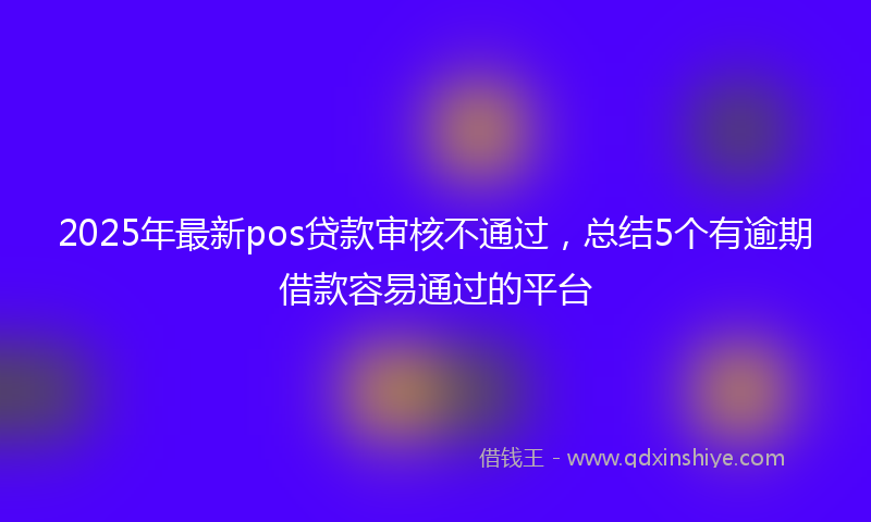 2025年最新pos贷款审核不通过，总结5个有逾期借款容易通过的平台