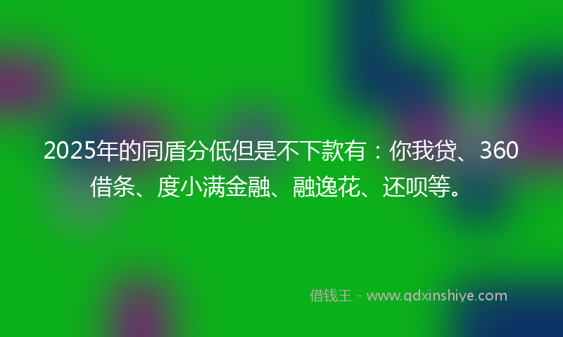 2025年的同盾分低但是不下款有：你我贷、360借条、度小满金融、融逸花、还呗等。