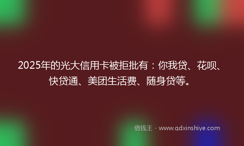 2025年的光大信用卡被拒批有：你我贷、花呗、快贷通、美团生活费、随身贷等。