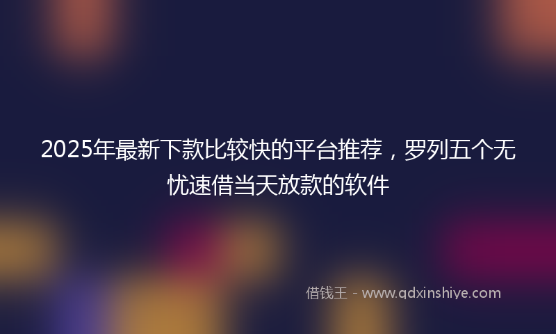 2025年最新下款比较快的平台推荐，罗列五个无忧速借当天放款的软件