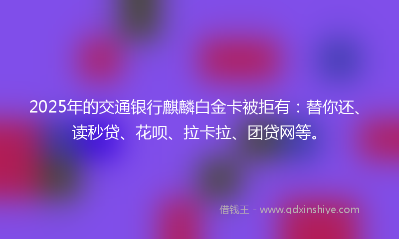2025年的交通银行麒麟白金卡被拒有：替你还、读秒贷、花呗、拉卡拉、团贷网等。