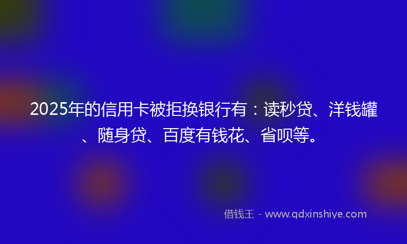2025年的信用卡被拒换银行有：读秒贷、洋钱罐、随身贷、百度有钱花、省呗等。