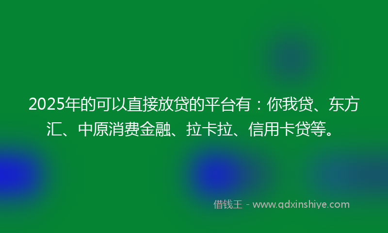 2025年的可以直接放贷的平台有：你我贷、东方汇、中原消费金融、拉卡拉、信用卡贷等。