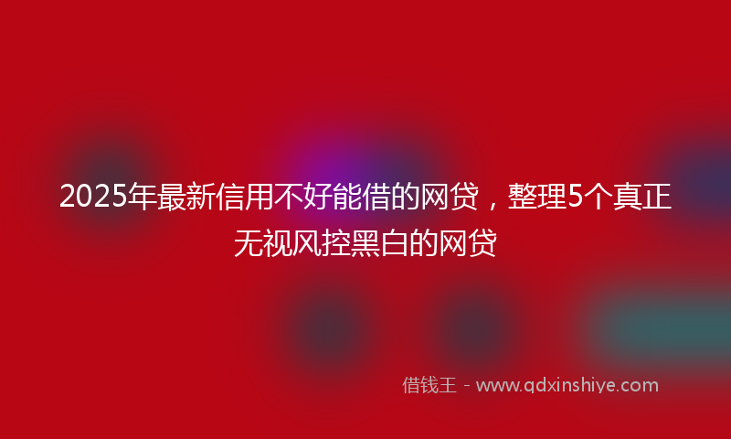 2025年最新信用不好能借的网贷，整理5个真正无视风控黑白的网贷