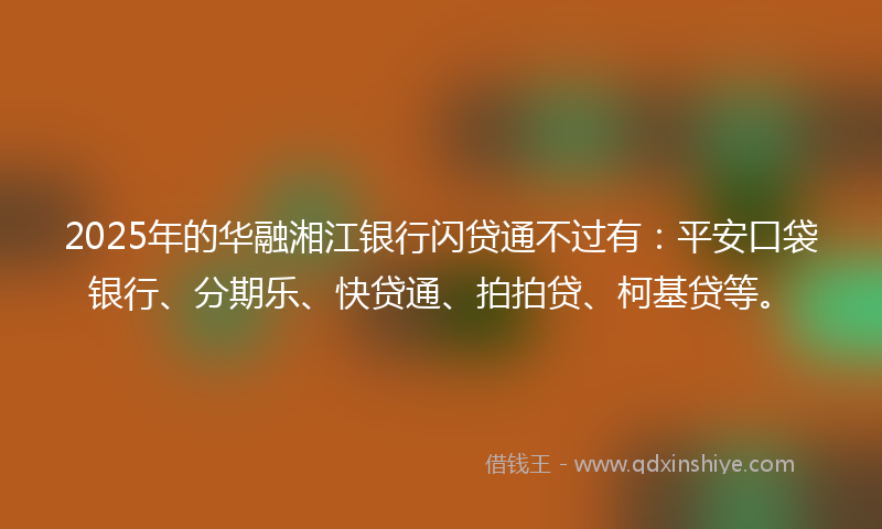 2025年的华融湘江银行闪贷通不过有：平安口袋银行、分期乐、快贷通、拍拍贷、柯基贷等。