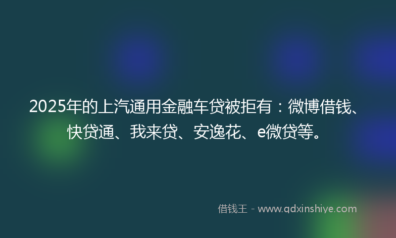 2025年的上汽通用金融车贷被拒有：微博借钱、快贷通、我来贷、安逸花、e微贷等。
