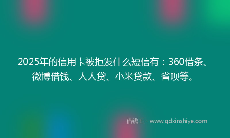 2025年的信用卡被拒发什么短信有：360借条、微博借钱、人人贷、小米贷款、省呗等。