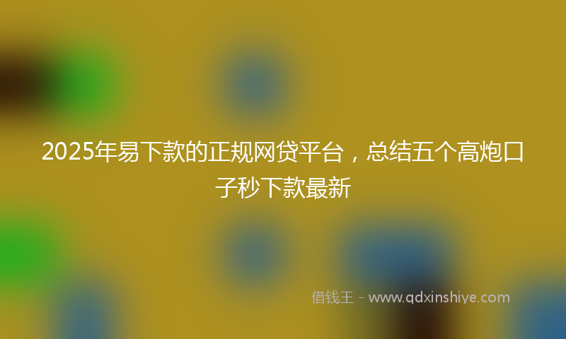 2025年易下款的正规网贷平台，总结五个高炮口子秒下款最新