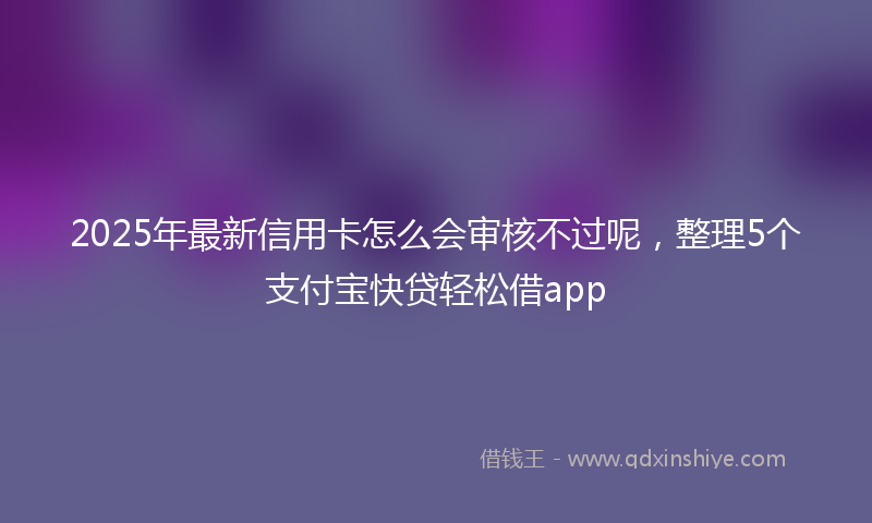 2025年最新信用卡怎么会审核不过呢，整理5个支付宝快贷轻松借app
