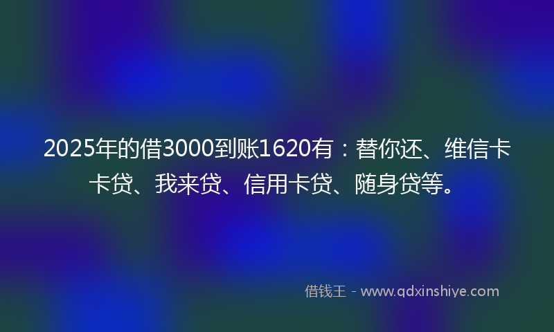 2025年的借3000到账1620有：替你还、维信卡卡贷、我来贷、信用卡贷、随身贷等。
