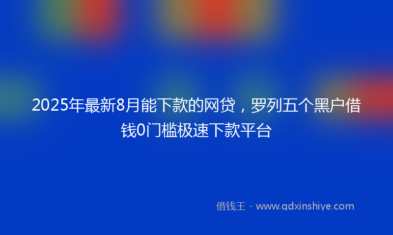 2025年最新8月能下款的网贷，罗列五个黑户借钱0门槛极速下款平台