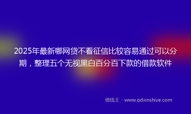 2025年最新哪网贷不看征信比较容易通过可以分期，整理五个无视黑白百分百下款的借款软件