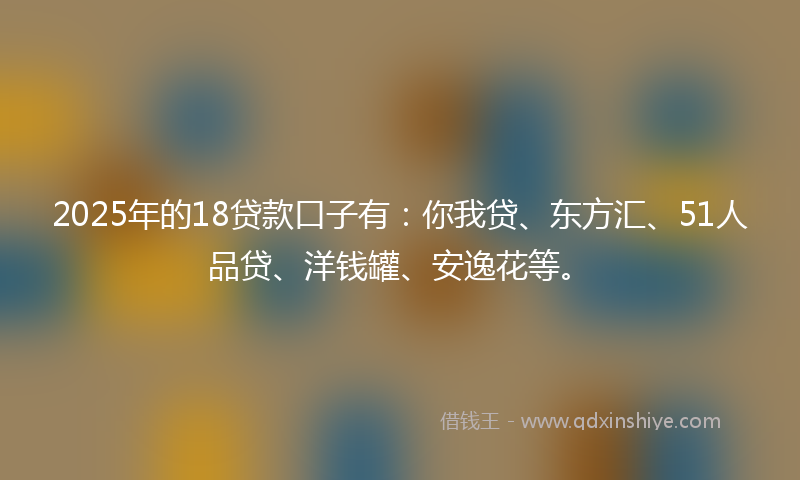 2025年的18贷款口子有：你我贷、东方汇、51人品贷、洋钱罐、安逸花等。
