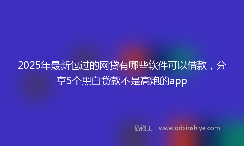 2025年最新包过的网贷有哪些软件可以借款，分享5个黑白贷款不是高炮的app