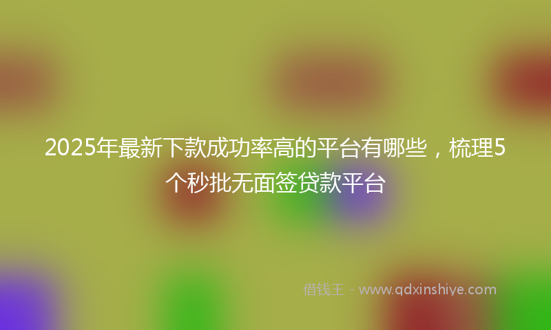 2025年最新下款成功率高的平台有哪些，梳理5个秒批无面签贷款平台