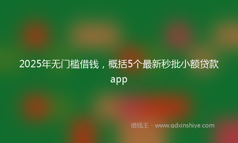 2025年无门槛借钱，概括5个最新秒批小额贷款app