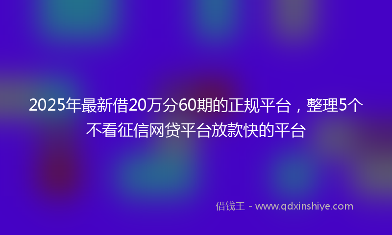 2025年最新借20万分60期的正规平台，整理5个不看征信网贷平台放款快的平台