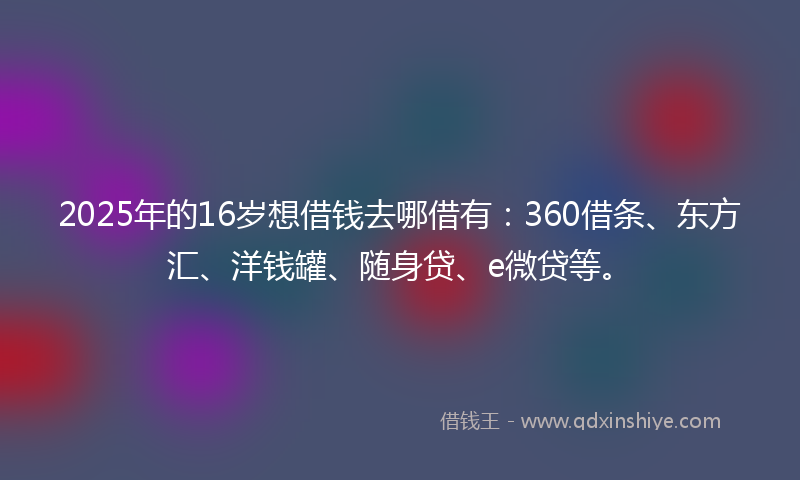 2025年的16岁想借钱去哪借有：360借条、东方汇、洋钱罐、随身贷、e微贷等。
