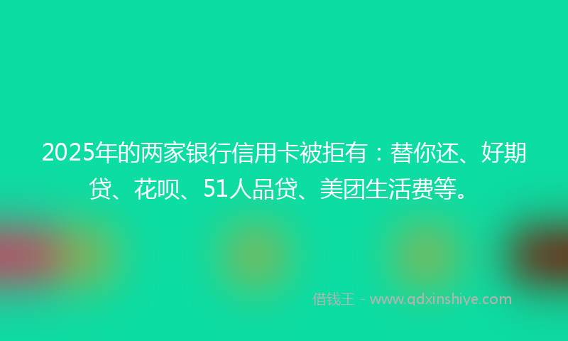 2025年的两家银行信用卡被拒有：替你还、好期贷、花呗、51人品贷、美团生活费等。
