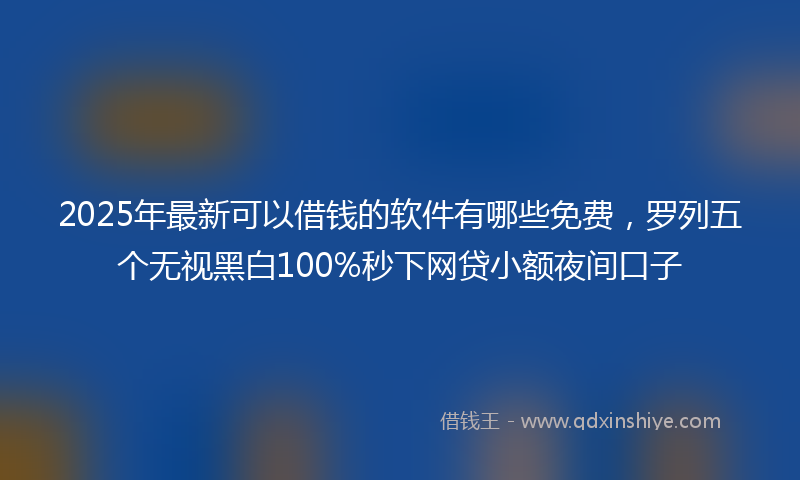 2025年最新可以借钱的软件有哪些免费，罗列五个无视黑白100%秒下网贷小额夜间口子