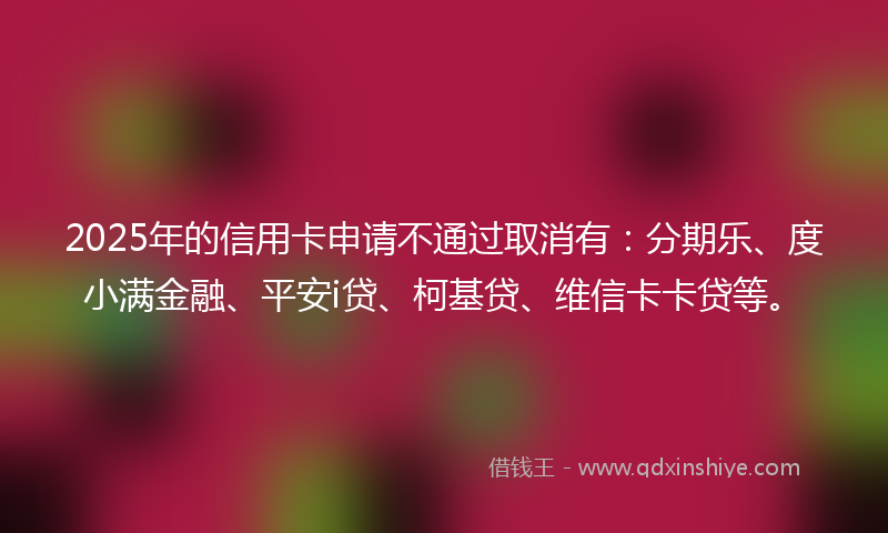 2025年的信用卡申请不通过取消有：分期乐、度小满金融、平安i贷、柯基贷、维信卡卡贷等。