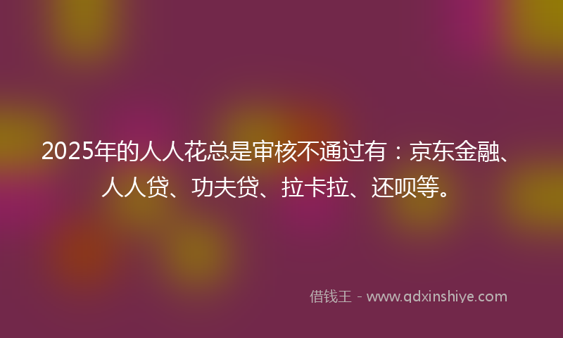 2025年的人人花总是审核不通过有：京东金融、人人贷、功夫贷、拉卡拉、还呗等。