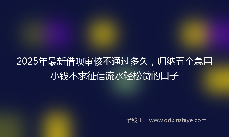 2025年最新借呗审核不通过多久，归纳五个急用小钱不求征信流水轻松贷的口子