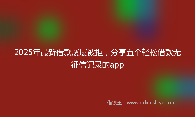 2025年最新借款屡屡被拒，分享五个轻松借款无征信记录的app