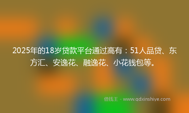 2025年的18岁贷款平台通过高有：51人品贷、东方汇、安逸花、融逸花、小花钱包等。
