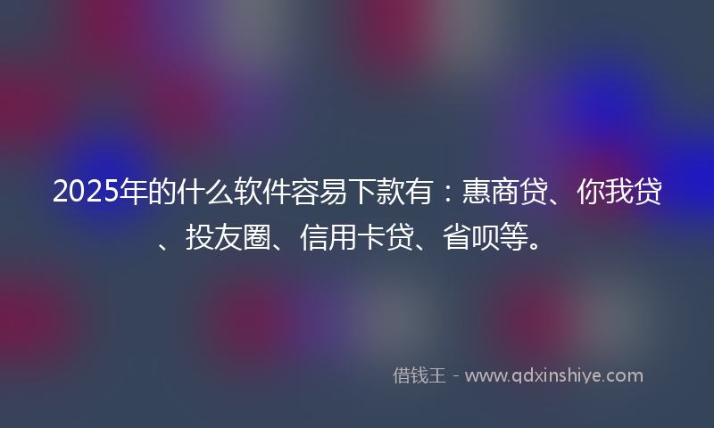 2025年的什么软件容易下款有：惠商贷、你我贷、投友圈、信用卡贷、省呗等。