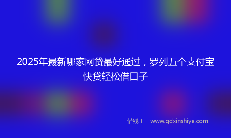 2025年最新哪家网贷最好通过，罗列五个支付宝快贷轻松借口子