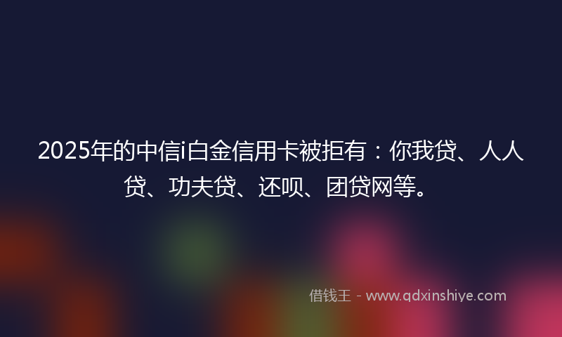 2025年的中信i白金信用卡被拒有：你我贷、人人贷、功夫贷、还呗、团贷网等。