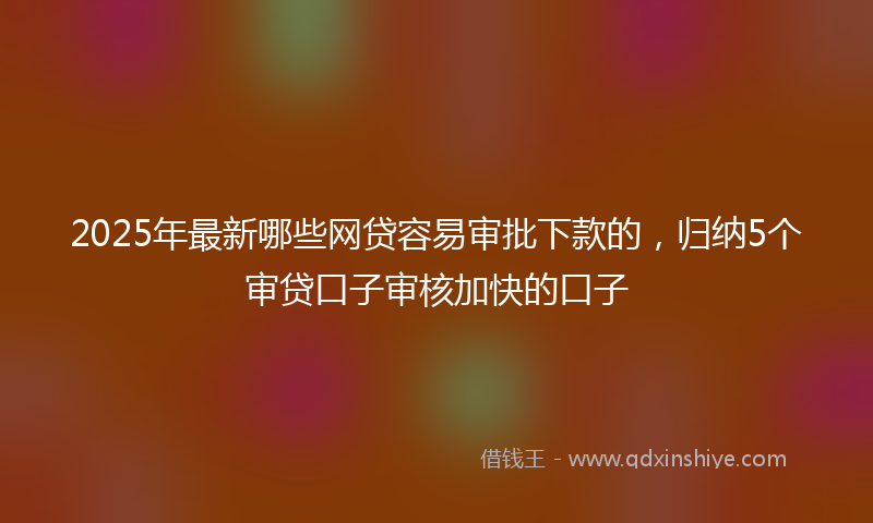2025年最新哪些网贷容易审批下款的，归纳5个审贷口子审核加快的口子