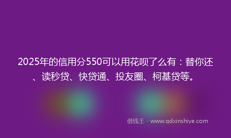 2025年的信用分550可以用花呗了么有：替你还、读秒贷、快贷通、投友圈、柯基贷等。