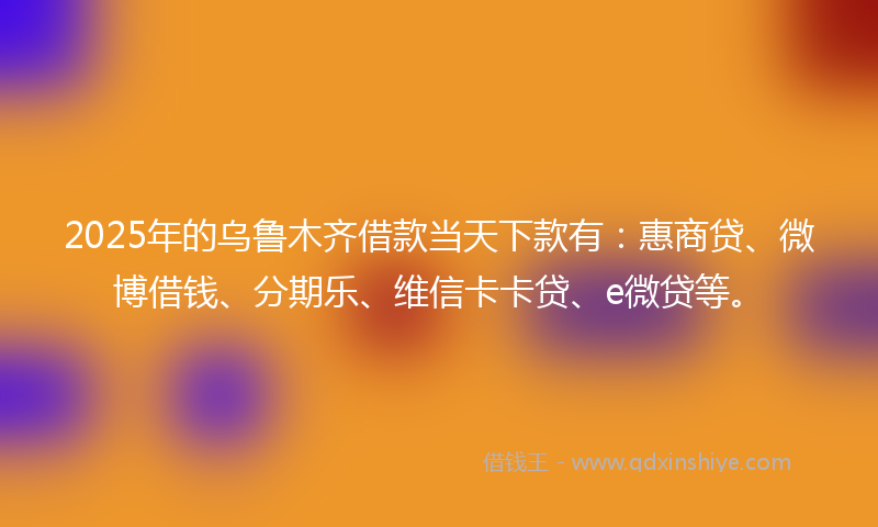 2025年的乌鲁木齐借款当天下款有：惠商贷、微博借钱、分期乐、维信卡卡贷、e微贷等。