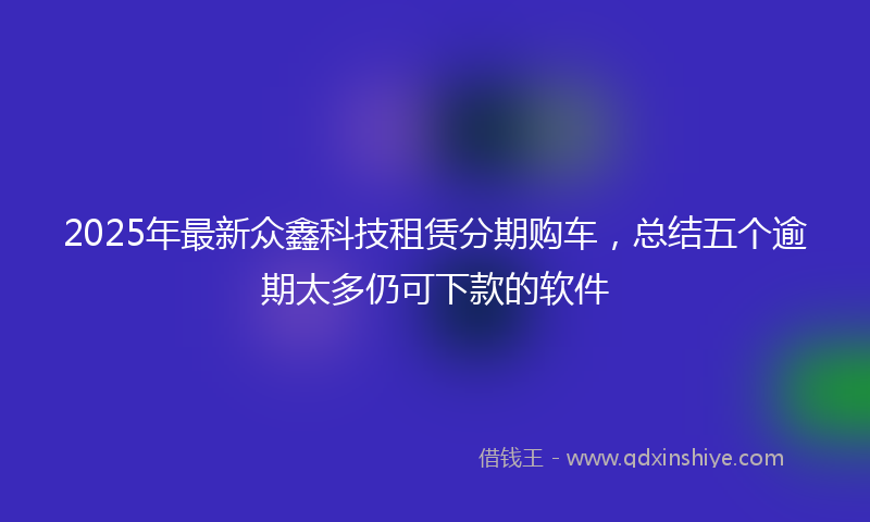 2025年最新众鑫科技租赁分期购车，总结五个逾期太多仍可下款的软件