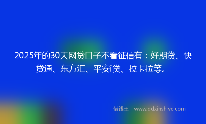 2025年的30天网贷口子不看征信有：好期贷、快贷通、东方汇、平安i贷、拉卡拉等。